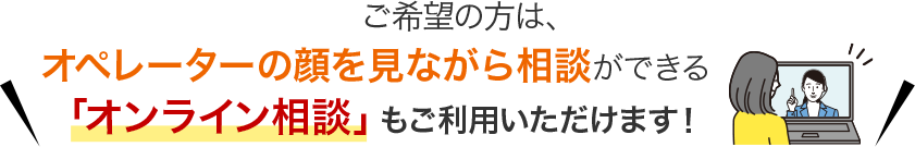 ご希望の方は、オペレーターの顔を見ながら相談ができる「オンライン相談」もご利用いただけます！