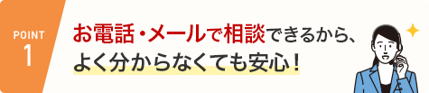 POINT1 お電話・メールで相談できるから、よく分からなくても安心！