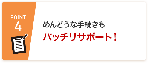 POINT4 めんどうな手続きもバッチリサポート！