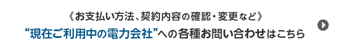 《お支払い方法、契約内容の確認・変更など》“現在ご利用中の電力会社”への各種お問い合わせはこちら