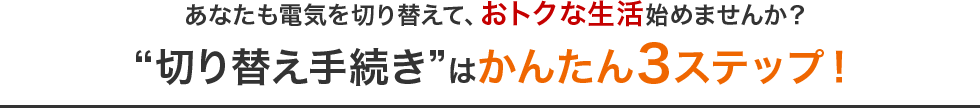 あなたも電気を切り替えて、おトクな生活始めませんか？“切り替え手続き”はかんたん3ステップ！