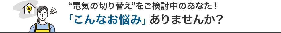 “電気の切り替え”をご検討中のあなた！「こんなお悩み」ありませんか？