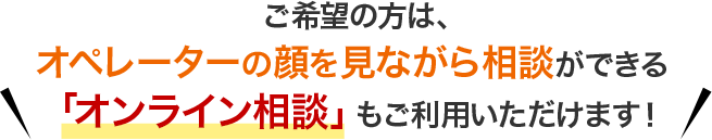 ご希望の方は、オペレーターの顔を見ながら相談ができる「オンライン相談」もご利用いただけます！