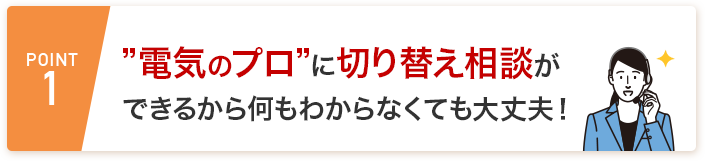 POINT1 ＂電気のプロ”に切り替え相談ができるから何もわからなくても大丈夫！