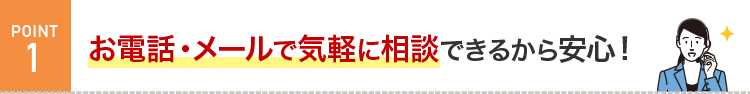 POINT1 お電話・メールで相談できるから、よく分からなくても安心！