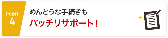 POINT4 めんどうな手続きもバッチリサポート！