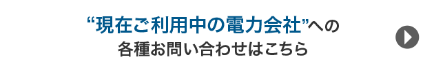 《お支払い方法、契約内容の確認・変更など》“現在ご利用中の電力会社”への各種お問い合わせはこちら