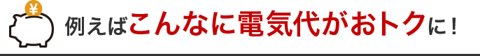 例えばこんなに電気代がおトクになる！