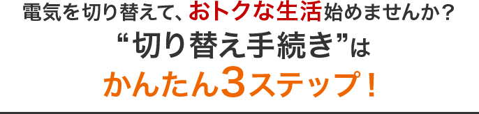 あなたも電気を切り替えて、おトクな生活始めませんか？“切り替え手続き”はかんたん3ステップ！