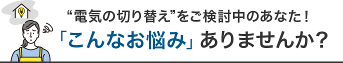 “電気の切り替え”をご検討中のあなた！「こんなお悩み」ありませんか？